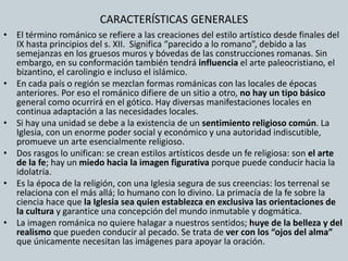 CARACTERÍSTICAS GENERALES 
• El término románico se refiere a las creaciones del estilo artístico desde finales del 
IX hasta principios del s. XII. Significa “parecido a lo romano”, debido a las 
semejanzas en los gruesos muros y bóvedas de las construcciones romanas. Sin 
embargo, en su conformación también tendrá influencia el arte paleocristiano, el 
bizantino, el carolingio e incluso el islámico. 
• En cada país o región se mezclan formas románicas con las locales de épocas 
anteriores. Por eso el románico difiere de un sitio a otro, no hay un tipo básico 
general como ocurrirá en el gótico. Hay diversas manifestaciones locales en 
continua adaptación a las necesidades locales. 
• Si hay una unidad se debe a la existencia de un sentimiento religioso común. La 
Iglesia, con un enorme poder social y económico y una autoridad indiscutible, 
promueve un arte esencialmente religioso. 
• Dos rasgos lo unifican: se crean estilos artísticos desde un fe religiosa: son el arte 
de la fe; hay un miedo hacia la imagen figurativa porque puede conducir hacia la 
idolatría. 
• Es la época de la religión, con una Iglesia segura de sus creencias: los terrenal se 
relaciona con el más allá; lo humano con lo divino. La primacía de la fe sobre la 
ciencia hace que la Iglesia sea quien establezca en exclusiva las orientaciones de 
la cultura y garantice una concepción del mundo inmutable y dogmática. 
• La imagen románica no quiere halagar a nuestros sentidos; huye de la belleza y del 
realismo que pueden conducir al pecado. Se trata de ver con los “ojos del alma” 
que únicamente necesitan las imágenes para apoyar la oración. 
 