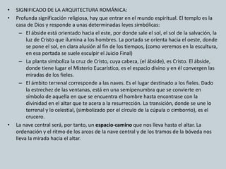 • SIGNIFICADO DE LA ARQUITECTURA ROMÁNICA: 
• Profunda significación religiosa, hay que entrar en el mundo espiritual. El templo es la 
casa de Dios y responde a unas determinadas leyes simbólicas: 
– El ábside está orientado hacia el este, por donde sale el sol, el sol de la salvación, la 
luz de Cristo que ilumina a los hombres. La portada se orienta hacia el oeste, donde 
se pone el sol, en clara alusión al fin de los tiempos, (como veremos en la escultura, 
en esa portada se suele esculpir el Juicio Final) 
– La planta simboliza la cruz de Cristo, cuya cabeza, (el ábside), es Cristo. El ábside, 
donde tiene lugar el Misterio Eucarístico, es el espacio divino y en él convergen las 
miradas de los fieles. 
– El ámbito terrenal corresponde a las naves. Es el lugar destinado a los fieles. Dado 
la estrechez de las ventanas, está en una semipenumbra que se convierte en 
símbolo de aquella en que se encuentra el hombre hasta encontrase con la 
divinidad en el altar que te acera a la resurrección. La transición, donde se une lo 
terrenal y lo celestial, (simbolizado por el círculo de la cúpula o cimborrio), es el 
crucero. 
• La nave central será, por tanto, un espacio-camino que nos lleva hasta el altar. La 
ordenación y el ritmo de los arcos de la nave central y de los tramos de la bóveda nos 
lleva la mirada hacia el altar. 
 