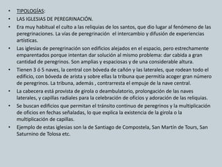 • TIPOLOGÍAS: 
• LAS IGLESIAS DE PEREGRINACIÓN. 
• Era muy habitual el culto a las reliquias de los santos, que dio lugar al fenómeno de las 
peregrinaciones. La vías de peregrinación el intercambio y difusión de experiencias 
artísticas. 
• Las iglesias de peregrinación son edificios alejados en el espacio, pero estrechamente 
emparentados porque intentan dar solución al mismo problema: dar cabida a gran 
cantidad de peregrinos. Son amplias y espaciosas y de una considerable altura. 
• Tienen 3 ó 5 naves, la central con bóveda de cañón y las laterales, que rodean todo el 
edificio, con bóveda de arista y sobre ellas la tribuna que permitía acoger gran número 
de peregrinos. La tribuna, además , contrarresta el empuje de la nave central. 
• La cabecera está provista de girola o deambulatorio, prolongación de las naves 
laterales, y capillas radiales para la celebración de oficios y adoración de las reliquias. 
• Se buscan edificios que permitan el tránsito continuo de peregrinos y la multiplicación 
de oficios en fechas señaladas, lo que explica la existencia de la girola o la 
multiplicación de capillas. 
• Ejemplo de estas iglesias son la de Santiago de Compostela, San Martín de Tours, San 
Saturnino de Tolosa etc. 
 