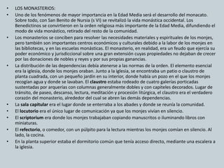 • LOS MONASTERIOS: 
• Uno de los fenómenos de mayor importancia en la Edad Media será el desarrollo del monacato. 
Sobre todo, con San Benito de Nursia (s VI) se revitalizó la vida monástica occidental. Los 
Benedictinos se convirtieron en la orden religiosa más importante de la Edad Media, difundiendo el 
modo de vida monástico, retirado del resto de la comunidad. 
• Los monasterios se conciben para resolver las necesidades materiales y espirituales de los monjes, 
pero también son importantes centros económicos y culturales debido a la labor de los monjes en 
las bibliotecas, y en las escuelas monásticas. El monasterio, en realidad, era un feudo que ejercía su 
poder económico y jurisdiccional sobre una gran extensión cuyas propiedades no dejaban de crecer 
por las donaciones de nobles y reyes y por sus propias ganancias. 
• La distribución de las dependencias debía atenerse a las normas de la orden. El elemento esencial 
era la iglesia, donde los monjes oraban. Junto a la iglesia, se encontraba un patio o claustro de 
planta cuadrada, con un pequeño jardín en su interior, donde había un pozo en el que los monjes 
recogían agua y donde se lavaban. El claustro estaba rodeado de cuatro galerías porticadas 
sustentadas por arquerías con columnas generalmente dobles y con capiteles decorados. Lugar de 
tránsito, de paseo, descanso, lectura, meditación y procesión litúrgica, el claustro era el verdadero 
corazón del monasterio, alrededor del cual se abren las demás dependencias. 
• La sala capitular era el lugar donde se enterraba a los abades y donde se reunía la comunidad. 
• El locutorio era el único lugar de comunicación ya que los monjes vivían en silencio. 
• El scriptorium era donde los monjes trabajaban copiando manuscritos o iluminando libros con 
miniaturas. 
• El refectorio, o comedor, con un púlpito para la lectura mientras los monjes comían en silencio. Al 
lado, la cocina. 
• En la planta superior estaba el dormitorio común que tenía acceso directo, mediante una escalera a 
la iglesia. 
 