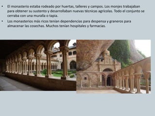 • El monasterio estaba rodeado por huertas, talleres y campos. Los monjes trabajaban 
para obtener su sustento y desarrollaban nuevas técnicas agrícolas. Todo el conjunto se 
cerraba con una muralla o tapia. 
• Los monasterios más ricos tenían dependencias para despensa y graneros para 
almacenar las cosechas. Muchos tenían hospitales y farmacias. 
 
