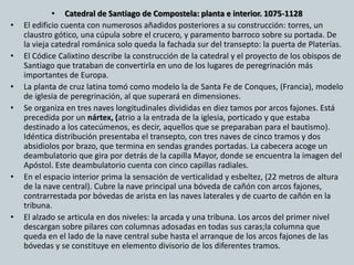 • Catedral de Santiago de Compostela: planta e interior. 1075-1128 
• El edificio cuenta con numerosos añadidos posteriores a su construcción: torres, un 
claustro gótico, una cúpula sobre el crucero, y paramento barroco sobre su portada. De 
la vieja catedral románica solo queda la fachada sur del transepto: la puerta de Platerías. 
• El Códice Calixtino describe la construcción de la catedral y el proyecto de los obispos de 
Santiago que trataban de convertirla en uno de los lugares de peregrinación más 
importantes de Europa. 
• La planta de cruz latina tomó como modelo la de Santa Fe de Conques, (Francia), modelo 
de iglesia de peregrinación, al que superará en dimensiones. 
• Se organiza en tres naves longitudinales divididas en diez tamos por arcos fajones. Está 
precedida por un nártex, (atrio a la entrada de la iglesia, porticado y que estaba 
destinado a los catecúmenos, es decir, aquellos que se preparaban para el bautismo). 
Idéntica distribución presentaba el transepto, con tres naves de cinco tramos y dos 
absidiolos por brazo, que termina en sendas grandes portadas. La cabecera acoge un 
deambulatorio que gira por detrás de la capilla Mayor, donde se encuentra la imagen del 
Apóstol. Este deambulatorio cuenta con cinco capillas radiales. 
• En el espacio interior prima la sensación de verticalidad y esbeltez, (22 metros de altura 
de la nave central). Cubre la nave principal una bóveda de cañón con arcos fajones, 
contrarrestada por bóvedas de arista en las naves laterales y de cuarto de cañón en la 
tribuna. 
• El alzado se articula en dos niveles: la arcada y una tribuna. Los arcos del primer nivel 
descargan sobre pilares con columnas adosadas en todas sus caras;la columna que 
queda en el lado de la nave central sube hasta el arranque de los arcos fajones de las 
bóvedas y se constituye en elemento divisorio de los diferentes tramos. 
 