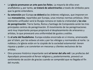 • La Iglesia promueve un arte para los fieles. La mayoría de ellos eran 
analfabetos y, por tanto, se tratará de adoctrinarlos a través de símbolos para 
que la gente entendiera. 
• Su extensión por Europa se deberá a las órdenes religiosas, que imponen en 
sus monasterios, repartidos por Europa, unas mismas normas artísticas. Otro 
elemento unificador será la liturgia romana en toda la cristiandad y las vías 
de peregrinación: Tierra Santa, Roma y Santiago de Compostela serán los tres 
principales centros de peregrinación. El movimiento de las peregrinaciones 
será muy importante porque propiciará el desplazamiento de artesanos y 
artistas, lo que provocará una uniformidad de gustos y estilos. 
• Es el arte del feudalismo. Europa estaba encerrada en sí misma, amenazada 
por el Islam, por los eslavos al este y por los vikingos y normandos al norte. La 
nobleza y la Iglesia están en la cúspide de la sociedad estamental: tienen 
riqueza y poder y se convierten en mecenas y clientes exclusivos de los 
artistas. 
• Otro proceso histórico importante será el terror del año mil. Las profecías del 
Apocalipsis provocarán el fervor religioso y, posteriormente, provocó un 
sentimiento de acción de gracias cuando se comprobó que no llegaba el fin 
del mundo. 
 