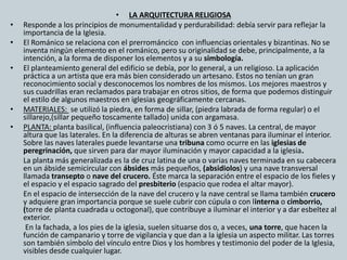• LA ARQUITECTURA RELIGIOSA 
• Responde a los principios de monumentalidad y perdurabilidad: debía servir para reflejar la 
importancia de la Iglesia. 
• El Románico se relaciona con el prerrománcico con influencias orientales y bizantinas. No se 
inventa ningún elemento en el románico, pero su originalidad se debe, principalmente, a la 
intención, a la forma de disponer los elementos y a su simbología. 
• El planteamiento general del edificio se debía, por lo general, a un religioso. La aplicación 
práctica a un artista que era más bien considerado un artesano. Estos no tenían un gran 
reconocimiento social y desconocemos los nombres de los mismos. Los mejores maestros y 
sus cuadrillas eran reclamados para trabajar en otros sitios, de forma que podemos distinguir 
el estilo de algunos maestros en iglesias geográficamente cercanas. 
• MATERIALES: se utilizó la piedra, en forma de sillar, (piedra labrada de forma regular) o el 
sillarejo,(sillar pequeño toscamente tallado) unida con argamasa. 
• PLANTA: planta basilical, (influencia paleocristiana) con 3 ó 5 naves. La central, de mayor 
altura que las laterales. En la diferencia de alturas se abren ventanas para iluminar el interior. 
Sobre las naves laterales puede levantarse una tribuna como ocurre en las iglesias de 
peregrinación, que sirven para dar mayor iluminación y mayor capacidad a la iglesia. 
La planta más generalizada es la de cruz latina de una o varias naves terminada en su cabecera 
en un ábside semicircular con ábsides más pequeños, (absidiolos) y una nave transversal 
llamada transepto o nave del crucero. Éste marca la separación entre el espacio de los fieles y 
el espacio y el espacio sagrado del presbiterio (espacio que rodea el altar mayor). 
En el espacio de intersección de la nave del crucero y la nave central se llama también crucero 
y adquiere gran importancia porque se suele cubrir con cúpula o con linterna o cimborrio, 
(torre de planta cuadrada u octogonal), que contribuye a iluminar el interior y a dar esbeltez al 
exterior. 
En la fachada, a los pies de la iglesia, suelen situarse dos o, a veces, una torre, que hacen la 
función de campanario y torre de vigilancia y que dan a la iglesia un aspecto militar. Las torres 
son también símbolo del vínculo entre Dios y los hombres y testimonio del poder de la Iglesia, 
visibles desde cualquier lugar. 
 