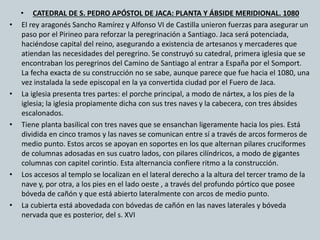 • CATEDRAL DE S. PEDRO APÓSTOL DE JACA: PLANTA Y ÁBSIDE MERIDIONAL. 1080 
• El rey aragonés Sancho Ramírez y Alfonso VI de Castilla unieron fuerzas para asegurar un 
paso por el Pirineo para reforzar la peregrinación a Santiago. Jaca será potenciada, 
haciéndose capital del reino, asegurando a existencia de artesanos y mercaderes que 
atiendan las necesidades del peregrino. Se construyó su catedral, primera iglesia que se 
encontraban los peregrinos del Camino de Santiago al entrar a España por el Somport. 
La fecha exacta de su construcción no se sabe, aunque parece que fue hacia el 1080, una 
vez instalada la sede episcopal en la ya convertida ciudad por el Fuero de Jaca. 
• La iglesia presenta tres partes: el porche principal, a modo de nártex, a los pies de la 
iglesia; la iglesia propiamente dicha con sus tres naves y la cabecera, con tres ábsides 
escalonados. 
• Tiene planta basilical con tres naves que se ensanchan ligeramente hacia los pies. Está 
dividida en cinco tramos y las naves se comunican entre sí a través de arcos formeros de 
medio punto. Estos arcos se apoyan en soportes en los que alternan pilares cruciformes 
de columnas adosadas en sus cuatro lados, con pilares cilíndricos, a modo de gigantes 
columnas con capitel corintio. Esta alternancia confiere ritmo a la construcción. 
• Los accesos al templo se localizan en el lateral derecho a la altura del tercer tramo de la 
nave y, por otra, a los pies en el lado oeste , a través del profundo pórtico que posee 
bóveda de cañón y que está abierto lateralmente con arcos de medio punto. 
• La cubierta está abovedada con bóvedas de cañón en las naves laterales y bóveda 
nervada que es posterior, del s. XVI 
 