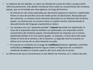 • La cabecera de tres ábsides, se cubre con bóveda de cuarto de esfera, aunque sufrió 
reformas posteriores. Este ábside meridional tiene todas las características del románico 
jaqués, que se irá imitado por otras iglesias a lo largo del Camino.: 
– Se articula en tres zonas separadas por decoración jaquesa en damero o ajedrezado. 
Posee un vano de sencillos arcos de medio punto sin decoración, flanqueada por 
dos columnas. La ventana como elemento decorativo es un distintivo del románico 
jaqués. La columna que se conserva tiene un capitel corintio, testimoniando el 
descubrimiento del lenguaje arquitectónico clásico. 
– Las ventanas son una “pequeña portada”: imposta decorada con ajedrezado, la 
rosca de la arquivolta externa también con ajedrezado; una arquivolta central 
característica del románico jaqués. Horizontalmente las impostas con el mismo 
ajedrezado dividen el en tres partes iguales. La imposta, a cierta altura del suelo, 
señala el inicio de la ventana y de la columna. La segunda recorre la pared y la 
última en la cornisa de un alero bastante acusado. 
– El conjunto se completa con el juego de modillones (motivos vegetales y animales 
estilizados) y metopas (contienen figuras reales e imaginarias de un bestiario 
medieval) situadas en la parte superior del muro antes de la cornisa 
• La influencia de Jaca la encontramos en San Martín de Frómista, en S. Isidoro de León. 
 