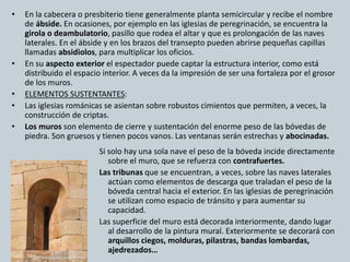 • En la cabecera o presbiterio tiene generalmente planta semicircular y recibe el nombre 
de ábside. En ocasiones, por ejemplo en las iglesias de peregrinación, se encuentra la 
girola o deambulatorio, pasillo que rodea el altar y que es prolongación de las naves 
laterales. En el ábside y en los brazos del transepto pueden abrirse pequeñas capillas 
llamadas absidiolos, para multiplicar los oficios. 
• En su aspecto exterior el espectador puede captar la estructura interior, como está 
distribuido el espacio interior. A veces da la impresión de ser una fortaleza por el grosor 
de los muros. 
• ELEMENTOS SUSTENTANTES: 
• Las iglesias románicas se asientan sobre robustos cimientos que permiten, a veces, la 
construcción de criptas. 
• Los muros son elemento de cierre y sustentación del enorme peso de las bóvedas de 
piedra. Son gruesos y tienen pocos vanos. Las ventanas serán estrechas y abocinadas. 
Si solo hay una sola nave el peso de la bóveda incide directamente 
sobre el muro, que se refuerza con contrafuertes. 
Las tribunas que se encuentran, a veces, sobre las naves laterales 
actúan como elementos de descarga que traladan el peso de la 
bóveda central hacia el exterior. En las iglesias de peregrinación 
se utilizan como espacio de tránsito y para aumentar su 
capacidad. 
Las superficie del muro está decorada interiormente, dando lugar 
al desarrollo de la pintura mural. Exteriormente se decorará con 
arquillos ciegos, molduras, pilastras, bandas lombardas, 
ajedrezados… 
 