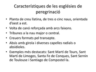 Característiques de les esglésies de
                 peregrinació
• Planta de creu llatina, de tres o cinc naus, orientada
  d’oest a est.
• Volta de canó reforçada amb arcs faixons.
• Tribunes a la nau major o central.
• Creuers formats pel transepte.
• Absis amb girola i diverses capelles radials o
  absidioles.
• Exemples més destacats: Sant Martí de Tours, Sant
  Martí de Limoges, Santa Fe de Conques, Sant Sernin
  de Toulouse i Santiago de Compostel·la.
 