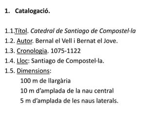 1. Catalogació.

1.1.Títol. Catedral de Santiago de Compostel·la
1.2. Autor. Bernal el Vell i Bernat el Jove.
1.3. Cronologia. 1075-1122
1.4. Lloc: Santiago de Compostel·la.
1.5. Dimensions:
      100 m de llargària
      10 m d’amplada de la nau central
      5 m d’amplada de les naus laterals.
 
