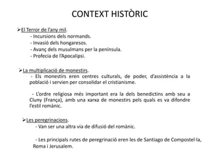 CONTEXT HISTÒRIC
El Terror de l’any mil.
      - Incursions dels normands.
      - Invasió dels hongaresos.
      - Avanç dels musulmans per la península.
      - Profecia de l’Apocalipsi.

La multiplicació de monestirs.
    - Els monestirs eren centres culturals, de poder, d’assistència a la
    població i servien per consolidar el cristianisme.

       - L’ordre religiosa més important era la dels benedictins amb seu a
     Cluny (França), amb una xarxa de monestirs pels quals es va difondre
     l’estil romànic.

  Les peregrinacions.
       - Van ser una altra via de difusió del romànic.

        - Les principals rutes de peregrinació eren les de Santiago de Compostel·la,
       Roma i Jerusalem.
 