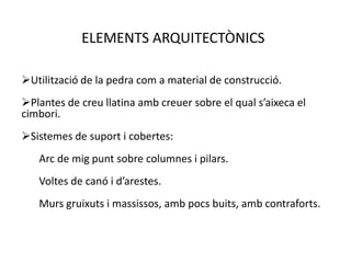 ELEMENTS ARQUITECTÒNICS

Utilització de la pedra com a material de construcció.
Plantes de creu llatina amb creuer sobre el qual s’aixeca el
cimbori.
Sistemes de suport i cobertes:
   Arc de mig punt sobre columnes i pilars.
   Voltes de canó i d’arestes.
   Murs gruixuts i massissos, amb pocs buits, amb contraforts.
 