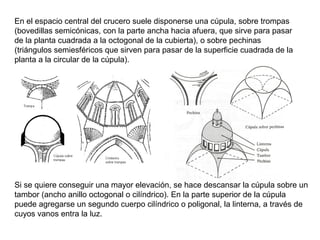 En el espacio central del crucero suele disponerse una cúpula, sobre trompas
(bovedillas semicónicas, con la parte ancha hacia afuera, que sirve para pasar
de la planta cuadrada a la octogonal de la cubierta), o sobre pechinas
(triángulos semiesféricos que sirven para pasar de la superficie cuadrada de la
planta a la circular de la cúpula).
Si se quiere conseguir una mayor elevación, se hace descansar la cúpula sobre un
tambor (ancho anillo octogonal o cilíndrico). En la parte superior de la cúpula
puede agregarse un segundo cuerpo cilíndrico o poligonal, la linterna, a través de
cuyos vanos entra la luz.
 