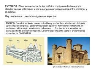 EXTERIOR. El aspecto exterior de los edificios románicos destaca por la
claridad de sus volúmenes y por la perfecta correspondencia entre el interior y
el exterior.
Hay que tener en cuenta los siguientes aspectos:
TORRES. Son el símbolo del vínculo entre Dios y los hombres y testimonio del poder
y presencia de la Iglesia. Estas torres pueden aparecer flanqueando la fachada, en
los brazos del transepto, en el centro del crucero…. Sus formas son variadas: de
planta cuadrada, circular u octogonal. La torre que se levanta sobre el crucero recibe
el nombre de CIMBORRIO.
Clunny III
Iglesia de San Martín de Frómista.(Palencia)
 