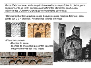 • Bandas lombardas: arquillos ciegos dispuestos entre resaltes del muro; cada
banda con 2-3-4 arquillos. Resaltan los valores lumínicos
• Frisos decorativos:
- Dientes de sierra
- Dientes de engranaje (presentan la arista
ortogonal en vez del lado largo)
Muros. Exteriormente, serán en principio monótonas superficies de piedra, pero
posteriormente se verán animados por diferentes elementos con función
tectónica (los CONTRAFUERTES) o simplemente decorativa:
 