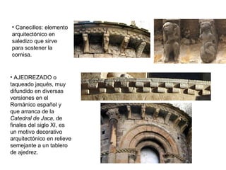 • Canecillos: elemento
arquitectónico en
saledizo que sirve
para sostener la
cornisa.
• AJEDREZADO o
taqueado jaqués, muy
difundido en diversas
versiones en el
Románico español y
que arranca de la
Catedral de Jaca, de
finales del siglo XI, es
un motivo decorativo
arquitectónico en relieve
semejante a un tablero
de ajedrez.
 