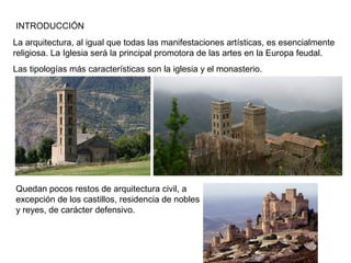 INTRODUCCIÓN
La arquitectura, al igual que todas las manifestaciones artísticas, es esencialmente
religiosa. La Iglesia será la principal promotora de las artes en la Europa feudal.
Las tipologías más características son la iglesia y el monasterio.
Quedan pocos restos de arquitectura civil, a
excepción de los castillos, residencia de nobles
y reyes, de carácter defensivo.
 
