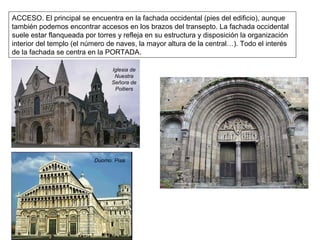 ACCESO. El principal se encuentra en la fachada occidental (pies del edificio), aunque
también podemos encontrar accesos en los brazos del transepto. La fachada occidental
suele estar flanqueada por torres y refleja en su estructura y disposición la organización
interior del templo (el número de naves, la mayor altura de la central…). Todo el interés
de la fachada se centra en la PORTADA.
Iglesia de
Nuestra
Señora de
Poitiers
Duomo. Pisa
 