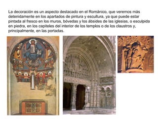 La decoración es un aspecto destacado en el Románico, que veremos más
detenidamente en los apartados de pintura y escultura, ya que puede estar
pintada al fresco en los muros, bóvedas y los ábsides de las iglesias, o esculpida
en piedra, en los capiteles del interior de los templos o de los claustros y,
principalmente, en las portadas.
 