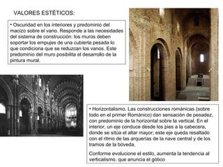 VALORES ESTÉTICOS:
• Oscuridad en los interiores y predominio del
macizo sobre el vano. Responde a las necesidades
del sistema de construcción: los muros deben
soportar los empujes de una cubierta pesada lo
que condiciona que se reduzcan los vanos. Este
predominio del muro posibilita el desarrollo de la
pintura mural.
• Horizontalismo. Las construcciones románicas (sobre
todo en el primer Románico) dan sensación de pesadez,
con predominio de la horizontal sobre la vertical. En el
interior, un eje conduce desde los pies a la cabecera,
donde se sitúa el altar mayor; este eje queda resaltado
con el ritmo de las arquerías de la nave central y de los
tramos de la bóveda.
Conforme evolucione el estilo, aumenta la tendencia al
verticalismo, que anuncia el gótico
 