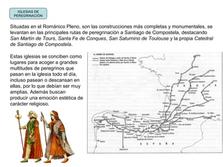 IGLESIAS DE
PEREGRINACIÓN
Situadas en el Románico Pleno, son las construcciones más completas y monumentales, se
levantan en las principales rutas de peregrinación a Santiago de Compostela, destacando
San Martín de Tours, Santa Fe de Conques, San Saturnino de Toulouse y la propia Catedral
de Santiago de Compostela.
Estas iglesias se conciben como
lugares para acoger a grandes
multitudes de peregrinos que
pasan en la iglesia todo el día,
incluso pasean o descansan en
ellas, por lo que debían ser muy
amplias. Además buscan
producir una emoción estética de
carácter religioso.
 