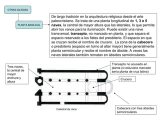 OTRAS IGLESIAS
PLANTA BASILICAL
De larga tradición en la arquitectura religiosa desde el arte
paleocristiano. Se trata de una planta longitudinal de 1, 3 o 5
naves, la central de mayor altura que las laterales, lo que permite
abrir los vanos para la iluminación. Puede existir una nave
transversal, transepto, no marcado en planta, y que separa el
espacio reservado a los fieles del presbiterio. El espacio en que
se cruzan recibe el nombre de crucero. La zona de la cabecera
o presbiterio (espacio en torno al altar mayor) tiene generalmente
planta semicircular y recibe el nombre de ábside. A veces las
naves laterales también rematan en ábsides semicirculares.
Catedral de Jaca Cabecera con tres ábsides
semicirculares
Transepto no acusado en
planta (si estuviera marcado
sería planta de cruz latina)
Crucero
Tres naves,
la central de
mayor
anchura y
altura
 