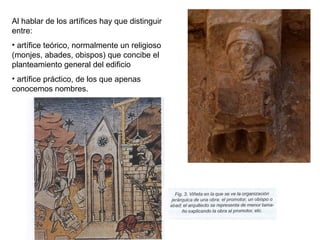 Al hablar de los artífices hay que distinguir
entre:
• artífice teórico, normalmente un religioso
(monjes, abades, obispos) que concibe el
planteamiento general del edificio
• artífice práctico, de los que apenas
conocemos nombres.
 