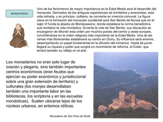 MONASTERIOS
Uno de los fenómenos de mayor importancia en la Edad Media será el desarrollo del
monacato. Derivados de las antiguas experiencias de ermitaños y anacoretas, esta
vida retirada, y en principio, solitaria, se convierte en vivencia comunal. La figura
clave en la formación del monacato occidental será San Benito de Nursia que en el
siglo VI funda la abadía de Montecassino, donde establece la norma benedictina
que revitalizó la vida monástica. Durante la vida de San Benito, sus discípulos se
encargaron de difundir esta orden por muchos países del centro y oeste europeo,
convirtiéndose en la orden religiosa más importante de la Edad Media. Una de las
ramas más florecientes establecerá su centro en Cluny. Su influencia será enorme,
desempeñando un papel fundamental en la difusión del románico. Hasta tal punto
llegará su riqueza y poder que surgirá un movimiento de reforma, el Cister, que
tendrá también su reflejo en el arte.
Los monasterios no eran solo lugar de
oración y plegaria, sino también importantes
centros económicos (eran feudos que
ejercían su poder económico y jurisdiccional
sobre una gran extensión de territorio) y
culturales (los monjes desarrollaban
también una importante labor en las
bibliotecas, los scriptoria y en las escuelas
monásticas). Suelen ubicarse lejos de los
núcleos urbanos, en entornos idílicos.
Monasterio de San Pere de Roda
 