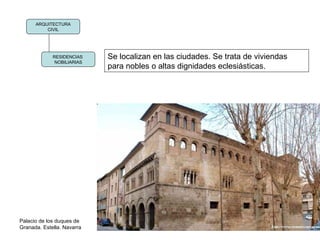 ARQUITECTURA
CIVIL
RESIDENCIAS
NOBILIARIAS
Palacio de los duques de
Granada. Estella. Navarra
Se localizan en las ciudades. Se trata de viviendas
para nobles o altas dignidades eclesiásticas.
 