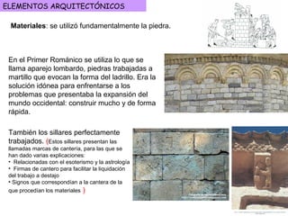 ELEMENTOS ARQUITECTÓNICOS
Materiales: se utilizó fundamentalmente la piedra.
También los sillares perfectamente
trabajados. (Estos sillares presentan las
llamadas marcas de cantería, para las que se
han dado varias explicaciones:
• Relacionadas con el esoterismo y la astrología
• Firmas de cantero para facilitar la liquidación
del trabajo a destajo
• Signos que correspondían a la cantera de la
que procedían los materiales )
En el Primer Románico se utiliza lo que se
llama aparejo lombardo, piedras trabajadas a
martillo que evocan la forma del ladrillo. Era la
solución idónea para enfrentarse a los
problemas que presentaba la expansión del
mundo occidental: construir mucho y de forma
rápida.
 