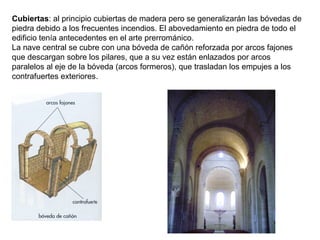 Cubiertas: al principio cubiertas de madera pero se generalizarán las bóvedas de
piedra debido a los frecuentes incendios. El abovedamiento en piedra de todo el
edificio tenía antecedentes en el arte prerrománico.
La nave central se cubre con una bóveda de cañón reforzada por arcos fajones
que descargan sobre los pilares, que a su vez están enlazados por arcos
paralelos al eje de la bóveda (arcos formeros), que trasladan los empujes a los
contrafuertes exteriores.
 