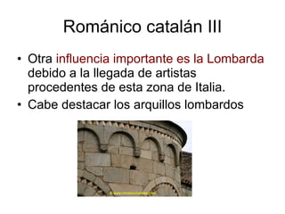 Románico catalán III Otra  influencia importante es la Lombarda  debido a la llegada de artistas procedentes de esta zona de Italia. Cabe destacar los arquillos lombardos 