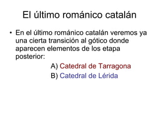 El último románico catalán En el último románico catalán veremos ya una cierta transición al gótico donde aparecen elementos de los etapa posterior: A)  Catedral de Tarragona B)  Catedral de Lérida 