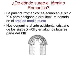 ¿De dónde surge el término Románico? La palabra “románico” se acuñó en el siglo XIX para designar la arquitectura basada en el  arco de medio punto Hoy denomina al arte occidental cristiano de los siglos XI-XII y en algunos lugares parte del XIII 