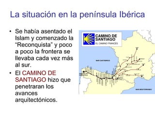 La situación en la península Ibérica Se había asentado el Islam y comenzado la “Reconquista” y poco a poco la frontera se llevaba cada vez más al sur. El  CAMINO DE SANTIAGO  hizo que penetraran los avances arquitectónicos. 