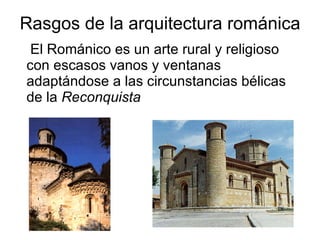 Rasgos de la arquitectura románica El Románico es un arte rural y religioso con escasos vanos y ventanas adaptándose a las circunstancias bélicas de la  Reconquista 