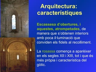 Arquitectura:  característiques Escassesa d’obertures, i aquestes, atrompetades , de manera que s’obtenen interiors amb poca il·luminació que conviden els f id els al recolliment.  La  rosassa  comença a aparèixer en els segles XII i XIII, tot i que és més pròpia i característica del gòtic.  