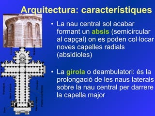 La nau central sol acabar formant un  absis  (semicircular al capçal) on es poden col·locar noves capelles  radials  (absidioles)  La  girola  o deambulatori: és la prolongació de les naus laterals sobre la nau central per darrere la capella major Arquitectura:  característiques 