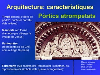Pòrtics atrompetats Arquitectura:  característiques Timpà  decorat (“llibre de pedra&quot;: caràcter narratiu dels relleus) Màndorla  (en forma d’ametla que alberga la imatge de Jesús) Pantocràtor  (representació de Crist com a Jutge Suprem) Tetramorfs  (Als costats del Pantocràtor i simètrics, es representen els símbols dels quatre evangelistes): Mateu: un àngel  Marc: un lleó  Lluc: un toro  Joan: una àguila   