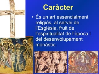 Caràcter És un art essencialment religiós, al servei de l’Església, fruit de l’espiritualitat de l’època i del desenvolupament monàstic.  