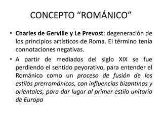 CONCEPTO “ROMÁNICO”
• Charles de Gerville y Le Prevost: degeneración de
  los principios artísticos de Roma. El término tenía
  connotaciones negativas.
• A partir de mediados del siglo XIX se fue
  perdiendo el sentido peyorativo, para entender el
  Románico como un proceso de fusión de los
  estilos prerrománicos, con influencias bizantinas y
  orientales, para dar lugar al primer estilo unitario
  de Europa
 
