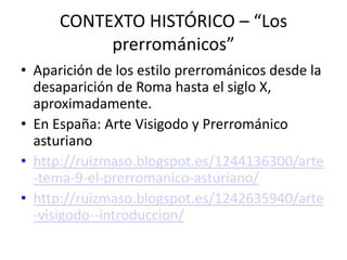 CONTEXTO HISTÓRICO – “Los
           prerrománicos”
• Aparición de los estilo prerrománicos desde la
  desaparición de Roma hasta el siglo X,
  aproximadamente.
• En España: Arte Visigodo y Prerrománico
  asturiano
• http://ruizmaso.blogspot.es/1244136300/arte
  -tema-9-el-prerromanico-asturiano/
• http://ruizmaso.blogspot.es/1242635940/arte
  -visigodo--introduccion/
 