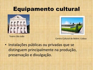 Equipamento cultural Instalações públicas ou privadas que se distinguem principalmente na produção, preservação e divulgação. Centro Cultural de Belém -Lisboa Teatro São João 