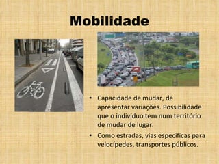 Mobilidade Capacidade de mudar, de apresentar variações. Possibilidade que o indivíduo tem num território de mudar de lugar. Como estradas, vias especificas para velocípedes, transportes públicos.  