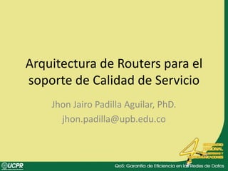 Arquitectura de Routers para el soporte de Calidad de Servicio Jhon Jairo Padilla Aguilar, PhD. jhon.padilla@upb.edu.co 