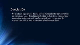 Conclusión
• No existe un equivalente de una arquitectura estándar para sistemas
de manejo de bases de datos distribuidas, cada sistema ha adoptado
su propia arquitectura.Y de esa forma podemos ver que tipo de
arquitectura utilizar para la creación de las bases de datos.
 