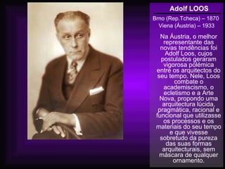 Adolf LOOS
Brno (Rep.Tcheca) – 1870
Viena (Áustria) – 1933
Na Áustria, o melhor
representante das
novas tendências foi
Adolf Loos, cujos
postulados geraram
vigorosa polémica
entre os arquitectos do
seu tempo. Nele, Loos
combate o
academiscismo, o
ecletismo e a Arte
Nova, propondo uma
arquitectura lúcida,
pragmática, racional e
funcional que utilizasse
os processos e os
materiais do seu tempo
e que vivesse
sobretudo da pureza
das suas formas
arquitecturais, sem
máscara de qualquer
ornamento.
 