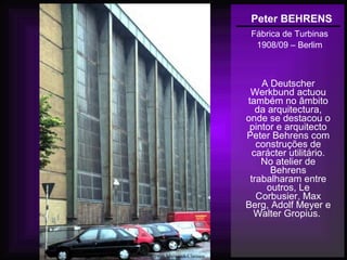 Peter BEHRENS
Fábrica de Turbinas
1908/09 – Berlim
A Deutscher
Werkbund actuou
também no âmbito
da arquitectura,
onde se destacou o
pintor e arquitecto
Peter Behrens com
construções de
carácter utilitário.
No atelier de
Behrens
trabalharam entre
outros, Le
Corbusier, Max
Berg, Adolf Meyer e
Walter Gropius.
 