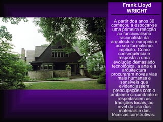 Frank Lloyd
WRIGHT
A partir dos anos 30
começou a esboçar-se
uma primeira reacção
ao funcionalismo
racionalista da
arquitectura europeia e
ao seu formalismo
implícito. Como
consequência e
resposta a uma
evolução demasiado
tecnológica, a arte e a
arquitectura
procuraram novas vias
mais humanas e
sensíveis que
evidenciassem
preocupações com o
ambiente circundante e
respeitassem as
tradições locais, ao
nível do uso dos
materiais e das
técnicas construtivas.
 