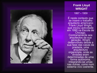 Frank Lloyd
WRIGHT
1867 – 1959
É neste contexto que
se insere o trabalho
arquitecto americano
Frank Lloyd Wright,
que iniciou actividade
em 1890 na Escola de
Chicago.
Contrariamente aos
arquitectos da sua
geração, Wright
desenvolveu desde a
sua fase das casas da
pradaria, uma
arquitectura
organicista, onde as
divisões eram
determinadas de uma
forma autónoma,
integrando-se umas
nas outras, como num
sistema vivo coerente.
 