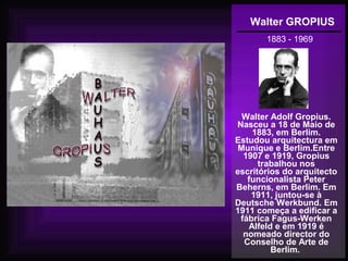 Walter GROPIUS
1883 - 1969
Walter Adolf Gropius.
Nasceu a 18 de Maio de
1883, em Berlim.
Estudou arquitectura em
Munique e Berlim.Entre
1907 e 1919, Gropius
trabalhou nos
escritórios do arquitecto
funcionalista Peter
Beherns, em Berlim. Em
1911, juntou-se à
Deutsche Werkbund. Em
1911 começa a edificar a
fábrica Fagus-Werken
Alfeld e em 1919 é
nomeado director do
Conselho de Arte de
Berlim.
 